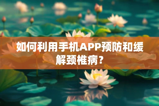 如何利用手机APP预防和缓解颈椎病？