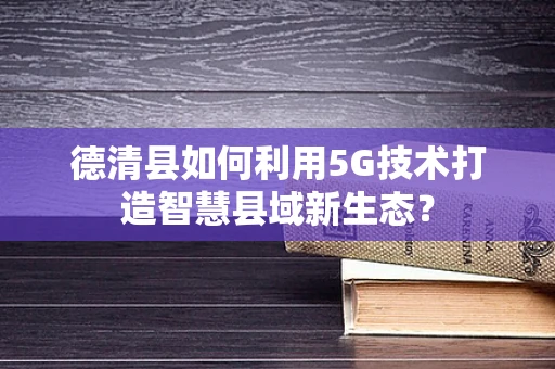 德清县如何利用5G技术打造智慧县域新生态？