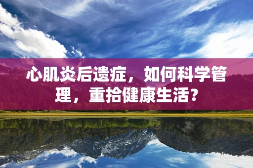 心肌炎后遗症，如何科学管理，重拾健康生活？