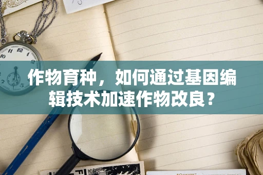 作物育种，如何通过基因编辑技术加速作物改良？