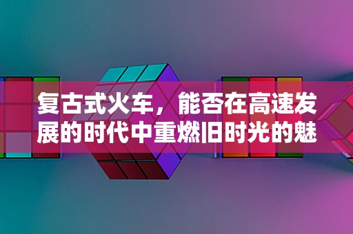 复古式火车，能否在高速发展的时代中重燃旧时光的魅力？