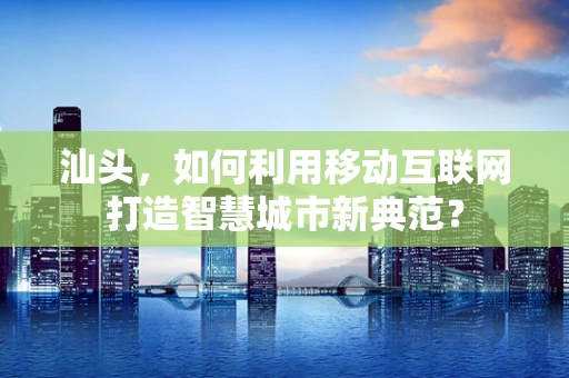 汕头，如何利用移动互联网打造智慧城市新典范？