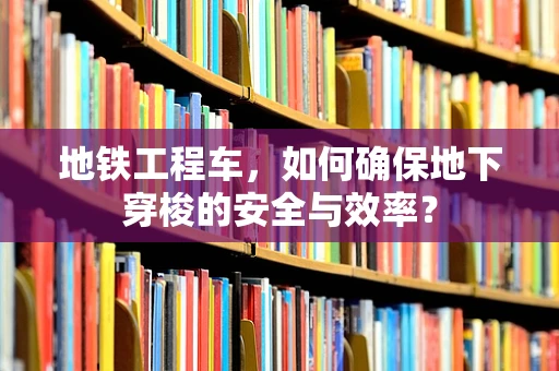 地铁工程车，如何确保地下穿梭的安全与效率？