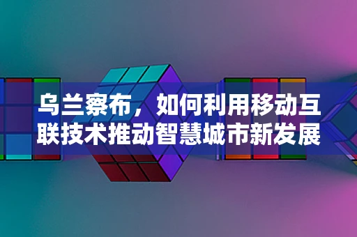 乌兰察布，如何利用移动互联技术推动智慧城市新发展？