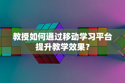 教授如何通过移动学习平台提升教学效果？