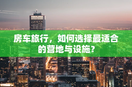 房车旅行，如何选择最适合的营地与设施？