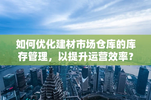 如何优化建材市场仓库的库存管理，以提升运营效率？