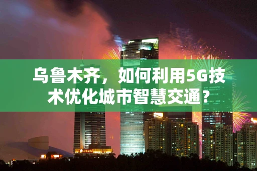 乌鲁木齐，如何利用5G技术优化城市智慧交通？