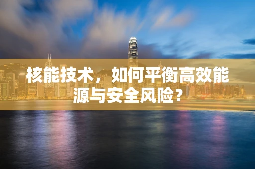 核能技术，如何平衡高效能源与安全风险？