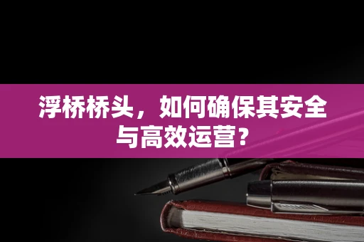 浮桥桥头，如何确保其安全与高效运营？