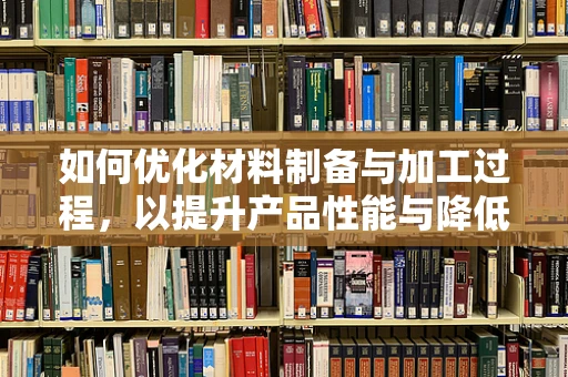 如何优化材料制备与加工过程，以提升产品性能与降低成本？