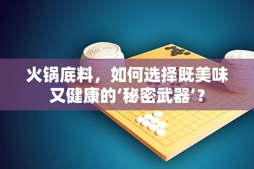 火锅底料，如何选择既美味又健康的‘秘密武器’？