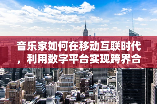 音乐家如何在移动互联时代，利用数字平台实现跨界合作与个人品牌建设？