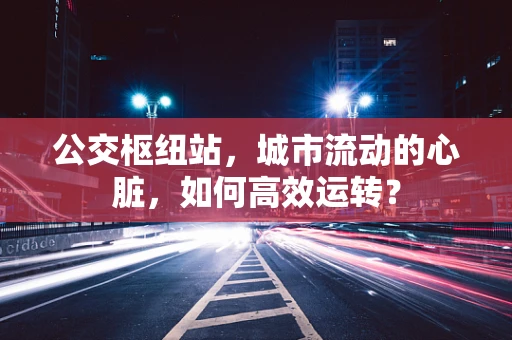 公交枢纽站，城市流动的心脏，如何高效运转？