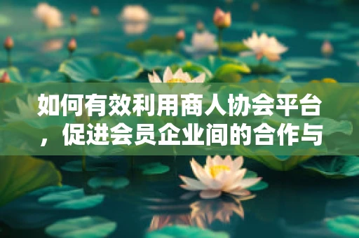 如何有效利用商人协会平台，促进会员企业间的合作与共赢？