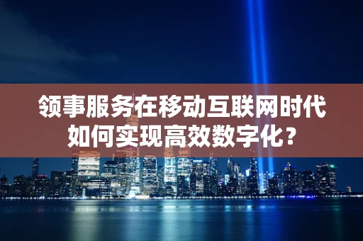 领事服务在移动互联网时代如何实现高效数字化？