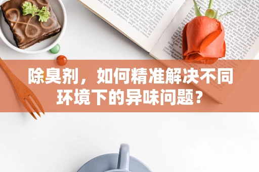 除臭剂，如何精准解决不同环境下的异味问题？