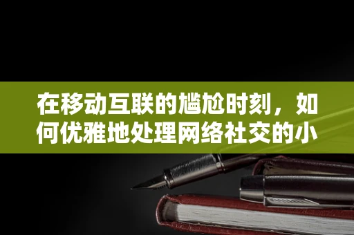 在移动互联的尴尬时刻，如何优雅地处理网络社交的小插曲？