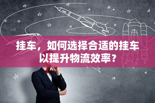 挂车，如何选择合适的挂车以提升物流效率？