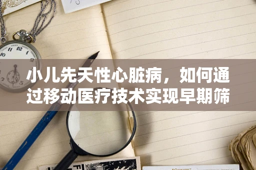 小儿先天性心脏病，如何通过移动医疗技术实现早期筛查与干预？