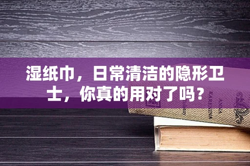 湿纸巾，日常清洁的隐形卫士，你真的用对了吗？