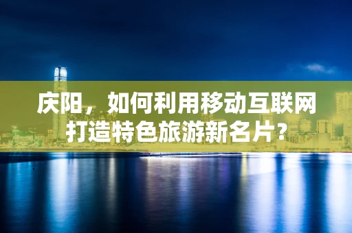 庆阳，如何利用移动互联网打造特色旅游新名片？