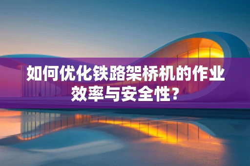 如何优化铁路架桥机的作业效率与安全性？