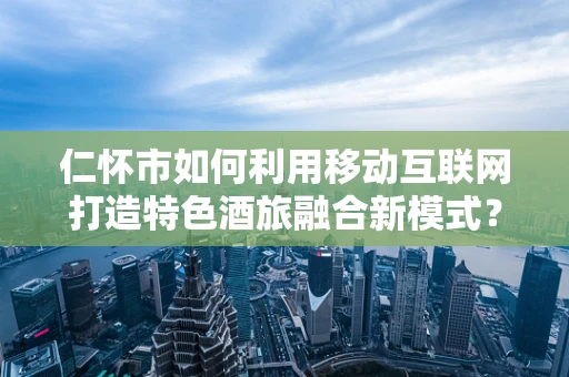 仁怀市如何利用移动互联网打造特色酒旅融合新模式？