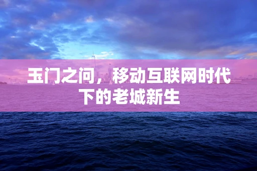 玉门之问，移动互联网时代下的老城新生