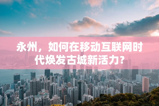 永州，如何在移动互联网时代焕发古城新活力？