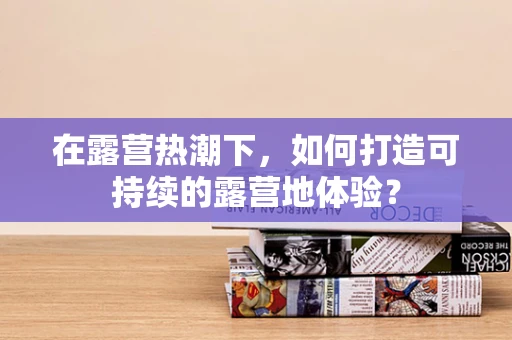 在露营热潮下，如何打造可持续的露营地体验？