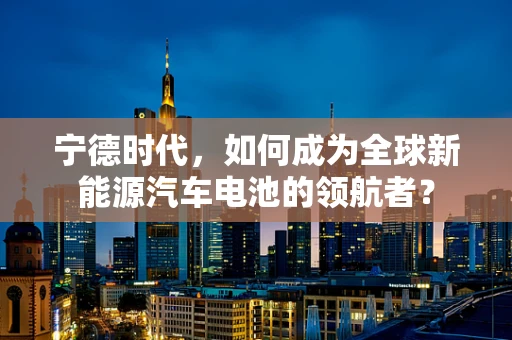 宁德时代，如何成为全球新能源汽车电池的领航者？