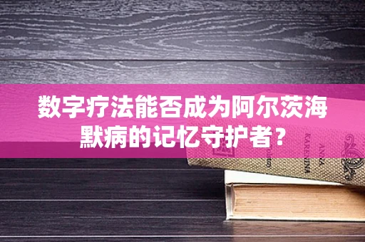 数字疗法能否成为阿尔茨海默病的记忆守护者？