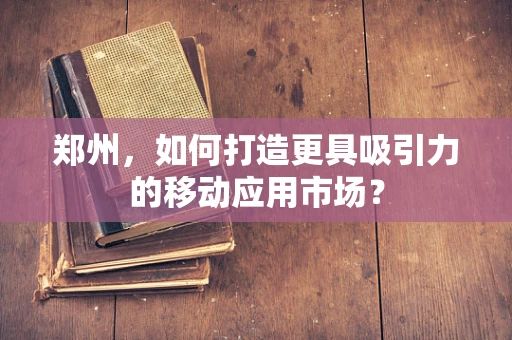 郑州，如何打造更具吸引力的移动应用市场？