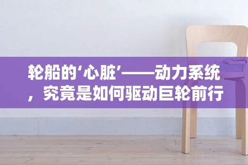 轮船的‘心脏’——动力系统，究竟是如何驱动巨轮前行的？