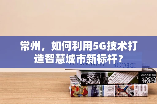 常州，如何利用5G技术打造智慧城市新标杆？