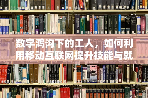 数字鸿沟下的工人，如何利用移动互联网提升技能与就业机会？