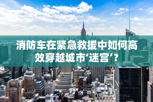 消防车在紧急救援中如何高效穿越城市‘迷宫’？