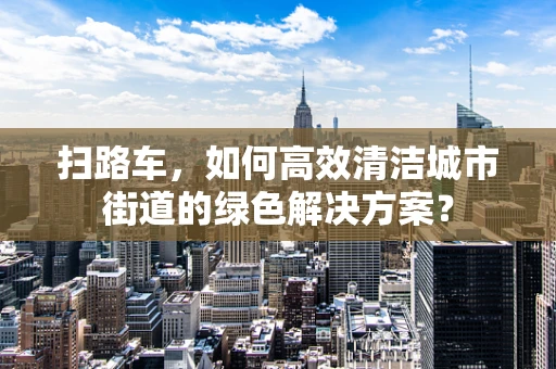 扫路车，如何高效清洁城市街道的绿色解决方案？