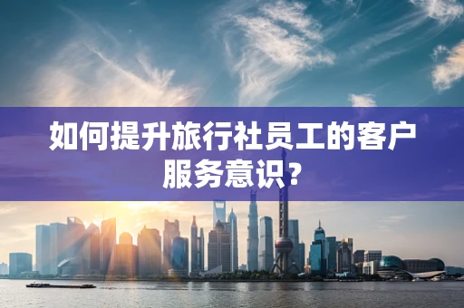 如何提升旅行社员工的客户服务意识？