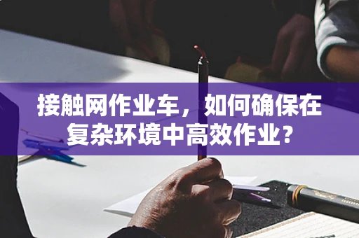 接触网作业车，如何确保在复杂环境中高效作业？