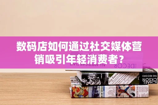 数码店如何通过社交媒体营销吸引年轻消费者？