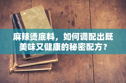 麻辣烫底料，如何调配出既美味又健康的秘密配方？