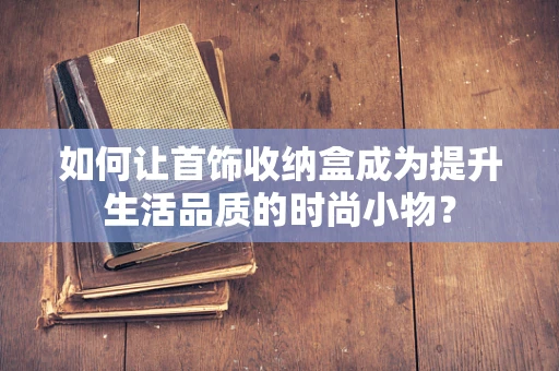 如何让首饰收纳盒成为提升生活品质的时尚小物？