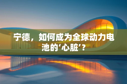 宁德，如何成为全球动力电池的‘心脏’？