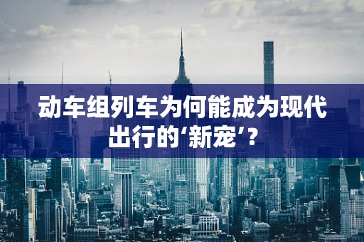 动车组列车为何能成为现代出行的‘新宠’？