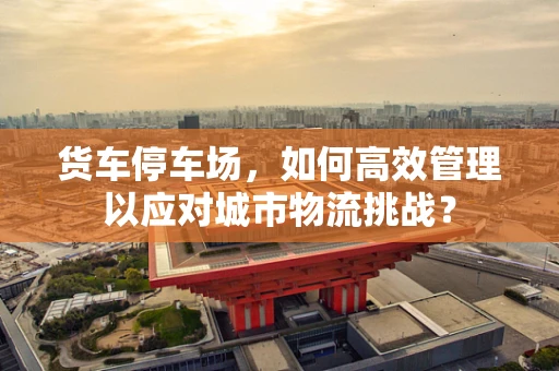 货车停车场，如何高效管理以应对城市物流挑战？