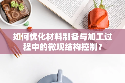 如何优化材料制备与加工过程中的微观结构控制？