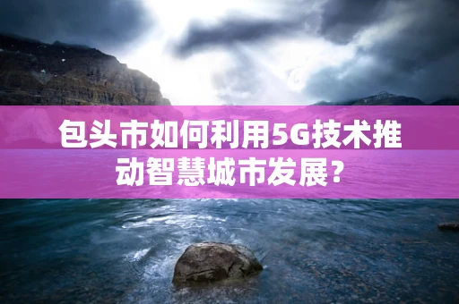 包头市如何利用5G技术推动智慧城市发展？