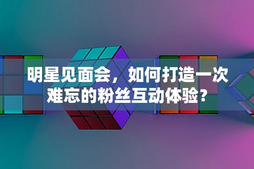 明星见面会，如何打造一次难忘的粉丝互动体验？